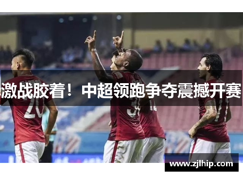 激战胶着！中超领跑争夺震撼开赛